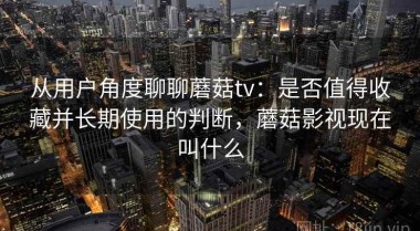 从用户角度聊聊蘑菇tv：是否值得收藏并长期使用的判断，蘑菇影视现在叫什么