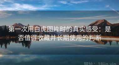 第一次用白虎图片时的真实感受：是否值得收藏并长期使用的判断