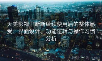 天美影视｜断断续续使用后的整体感受：界面设计、功能逻辑与操作习惯分析
