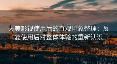 天美影视使用后的直观印象整理：反复使用后对整体体验的重新认识