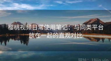樱桃视频日常使用笔记：与同类平台放在一起的直观对比