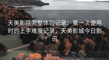 天美影院完整体验记录：第一次使用时的上手难度记录，天美影城今日影讯