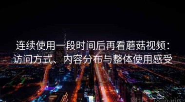 连续使用一段时间后再看蘑菇视频：访问方式、内容分布与整体使用感受