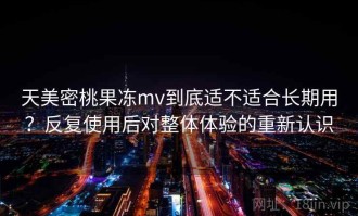 天美密桃果冻mv到底适不适合长期用？反复使用后对整体体验的重新认识