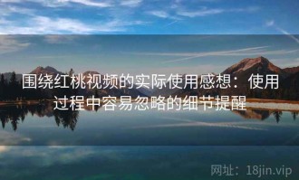围绕红桃视频的实际使用感想：使用过程中容易忽略的细节提醒