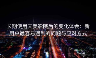 长期使用天美影院后的变化体会：新用户最容易遇到的问题与应对方式
