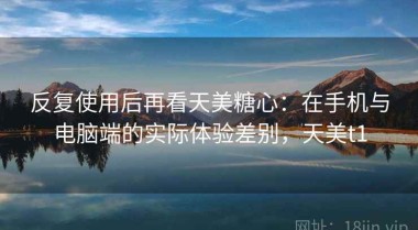 反复使用后再看天美糖心：在手机与电脑端的实际体验差别，天美t1