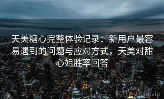 天美糖心完整体验记录：新用户最容易遇到的问题与应对方式，天美对甜心姐胜率回答