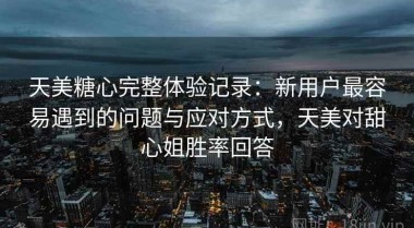天美糖心完整体验记录：新用户最容易遇到的问题与应对方式，天美对甜心姐胜率回答