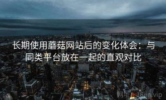 长期使用蘑菇网站后的变化体会：与同类平台放在一起的直观对比