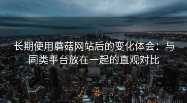 长期使用蘑菇网站后的变化体会：与同类平台放在一起的直观对比