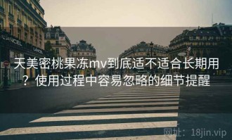 天美密桃果冻mv到底适不适合长期用？使用过程中容易忽略的细节提醒
