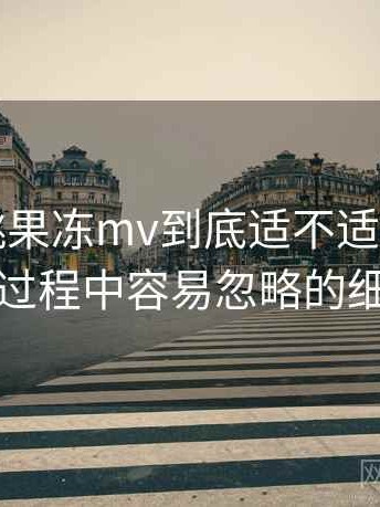 天美密桃果冻mv到底适不适合长期用？使用过程中容易忽略的细节提醒