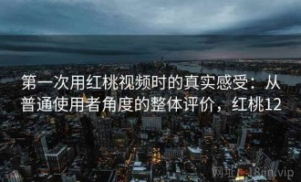 第一次用红桃视频时的真实感受：从普通使用者角度的整体评价，红桃12