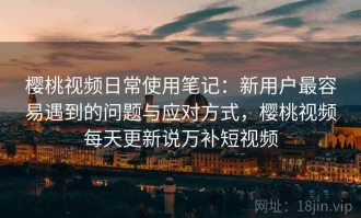 樱桃视频日常使用笔记：新用户最容易遇到的问题与应对方式，樱桃视频每天更新说万补短视频