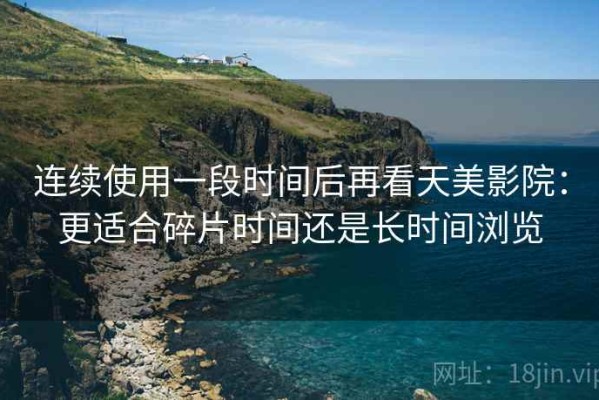 连续使用一段时间后再看天美影院：更适合碎片时间还是长时间浏览