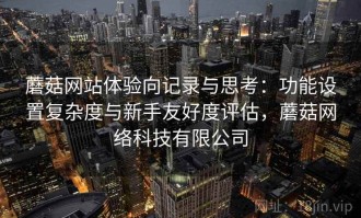 蘑菇网站体验向记录与思考：功能设置复杂度与新手友好度评估，蘑菇网络科技有限公司