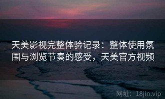 天美影视完整体验记录：整体使用氛围与浏览节奏的感受，天美官方视频