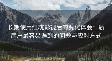 长期使用红桃影视后的变化体会：新用户最容易遇到的问题与应对方式