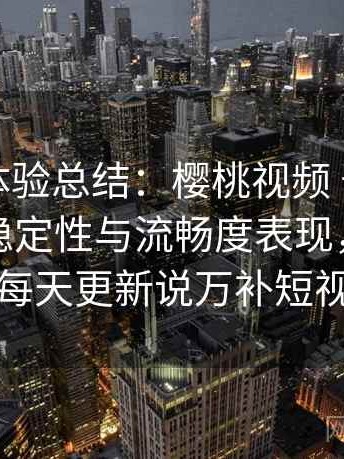 阶段性体验总结：樱桃视频 长时间浏览后的稳定性与流畅度表现，樱桃视频每天更新说万补短视频