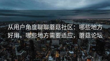 从用户角度聊聊蘑菇社区：哪些地方好用，哪些地方需要适应，蘑菇论坛