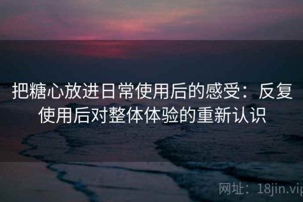 把糖心放进日常使用后的感受：反复使用后对整体体验的重新认识