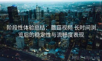 阶段性体验总结：蘑菇视频 长时间浏览后的稳定性与流畅度表现