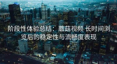 阶段性体验总结：蘑菇视频 长时间浏览后的稳定性与流畅度表现