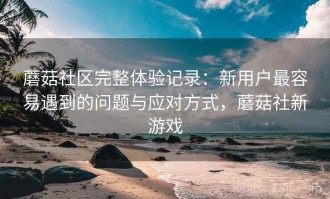 蘑菇社区完整体验记录：新用户最容易遇到的问题与应对方式，蘑菇社新游戏