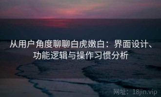 从用户角度聊聊白虎嫩白：界面设计、功能逻辑与操作习惯分析