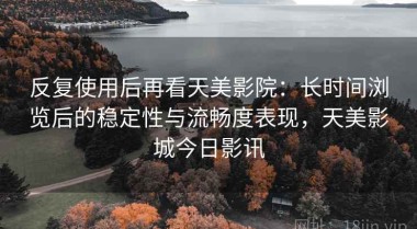 反复使用后再看天美影院：长时间浏览后的稳定性与流畅度表现，天美影城今日影讯