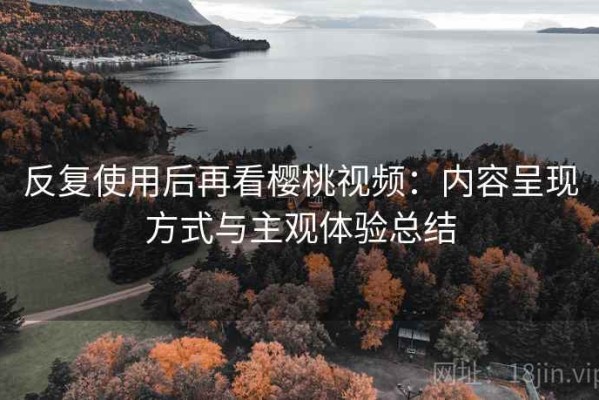 反复使用后再看樱桃视频：内容呈现方式与主观体验总结