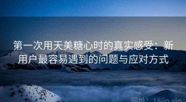 第一次用天美糖心时的真实感受：新用户最容易遇到的问题与应对方式