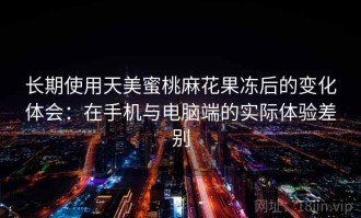 长期使用天美蜜桃麻花果冻后的变化体会：在手机与电脑端的实际体验差别