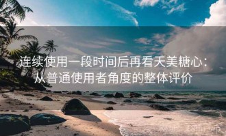 连续使用一段时间后再看天美糖心：从普通使用者角度的整体评价