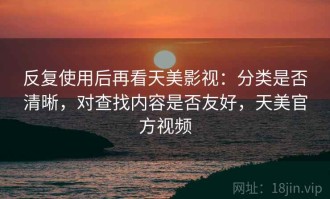 反复使用后再看天美影视：分类是否清晰，对查找内容是否友好，天美官方视频