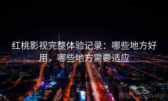 红桃影视完整体验记录：哪些地方好用，哪些地方需要适应