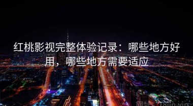 红桃影视完整体验记录：哪些地方好用，哪些地方需要适应