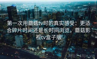 第一次用蘑菇tv时的真实感受：更适合碎片时间还是长时间浏览，蘑菇影视tv盒子版