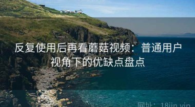 反复使用后再看蘑菇视频：普通用户视角下的优缺点盘点
