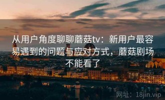 从用户角度聊聊蘑菇tv：新用户最容易遇到的问题与应对方式，蘑菇剧场不能看了