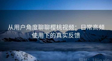 从用户角度聊聊樱桃视频：日常高频使用下的真实反馈