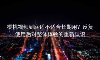 樱桃视频到底适不适合长期用？反复使用后对整体体验的重新认识