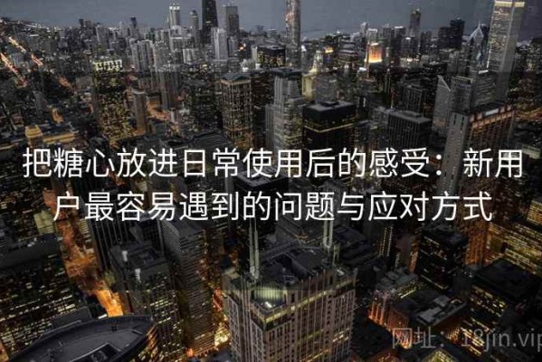 把糖心放进日常使用后的感受：新用户最容易遇到的问题与应对方式