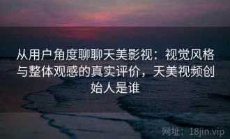 从用户角度聊聊天美影视：视觉风格与整体观感的真实评价，天美视频创始人是谁