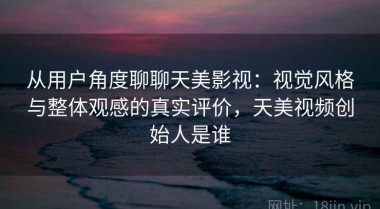 从用户角度聊聊天美影视：视觉风格与整体观感的真实评价，天美视频创始人是谁