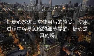 把糖心放进日常使用后的感受：使用过程中容易忽略的细节提醒，糖心是真的吗