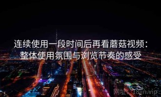 连续使用一段时间后再看蘑菇视频：整体使用氛围与浏览节奏的感受