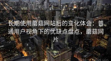 长期使用蘑菇网站后的变化体会：普通用户视角下的优缺点盘点，蘑菇网片