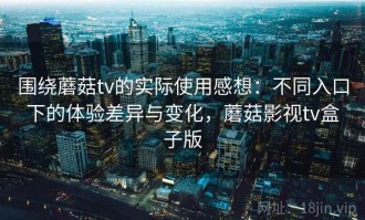 围绕蘑菇tv的实际使用感想：不同入口下的体验差异与变化，蘑菇影视tv盒子版